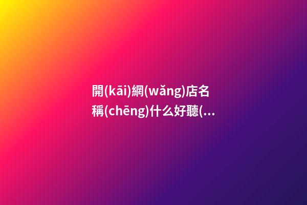 開(kāi)網(wǎng)店名稱(chēng)什么好聽(tīng)，網(wǎng)店名稱(chēng)推薦